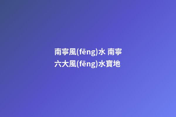 南寧風(fēng)水 南寧六大風(fēng)水寶地